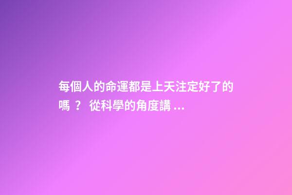 每個人的命運都是上天注定好了的嗎？ 從科學的角度講，命運真的可能是注定好的嗎？